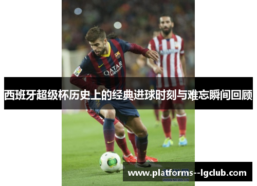 西班牙超级杯历史上的经典进球时刻与难忘瞬间回顾