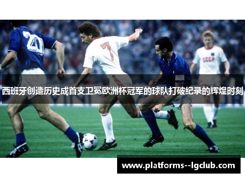 西班牙创造历史成首支卫冕欧洲杯冠军的球队打破纪录的辉煌时刻