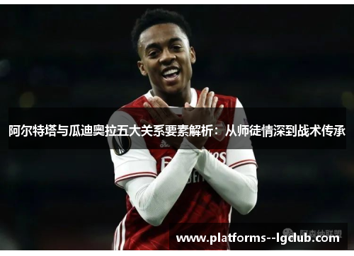 阿尔特塔与瓜迪奥拉五大关系要素解析：从师徒情深到战术传承