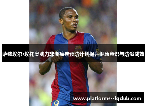 萨穆埃尔·埃托奥助力非洲疟疾预防计划提升健康意识与防治成效