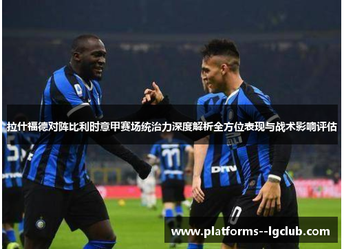 拉什福德对阵比利时意甲赛场统治力深度解析全方位表现与战术影响评估