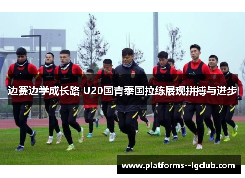 边赛边学成长路 U20国青泰国拉练展现拼搏与进步