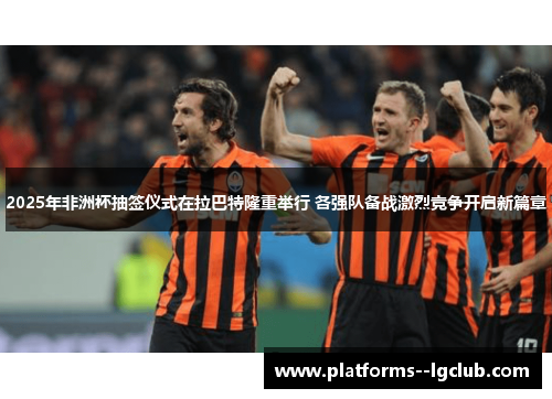 2025年非洲杯抽签仪式在拉巴特隆重举行 各强队备战激烈竞争开启新篇章 2025年非洲杯抽签仪式在拉巴特隆重举行 各强队备战激烈竞争开启新篇章