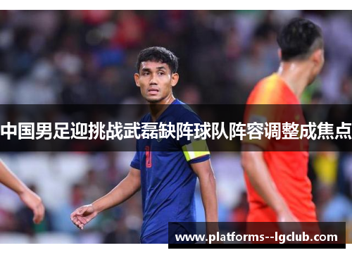 中国男足迎挑战武磊缺阵球队阵容调整成焦点 中国男足迎挑战武磊缺阵球队阵容调整成焦点