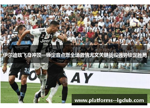 伊尔迪兹飞身冲顶一锤定音点燃全场激情尤文关键战役强势锁定胜局