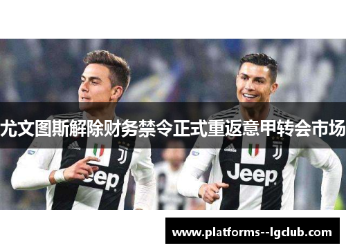 尤文图斯解除财务禁令正式重返意甲转会市场