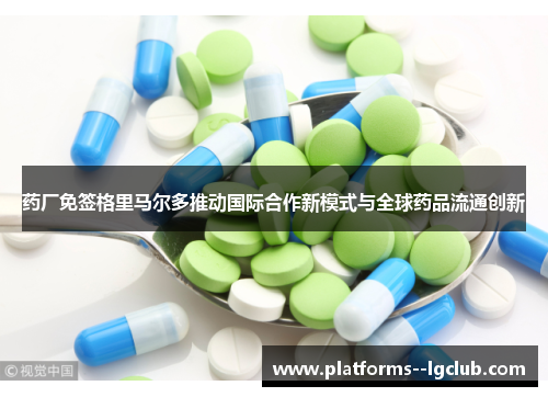 药厂免签格里马尔多推动国际合作新模式与全球药品流通创新