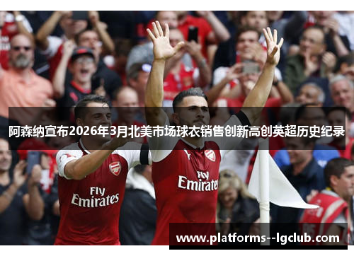阿森纳宣布2026年3月北美市场球衣销售创新高创英超历史纪录 阿森纳宣布2026年3月北美市场球衣销售创新高创英超历史纪录