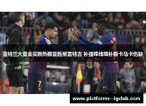 亚特兰大重金买断热那亚新星雷特吉 补强锋线填补斯卡马卡伤缺